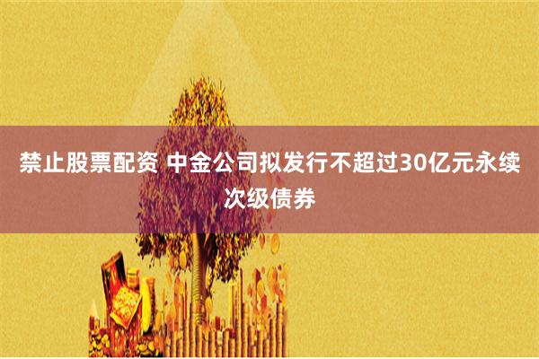 禁止股票配资 中金公司拟发行不超过30亿元永续次级债券