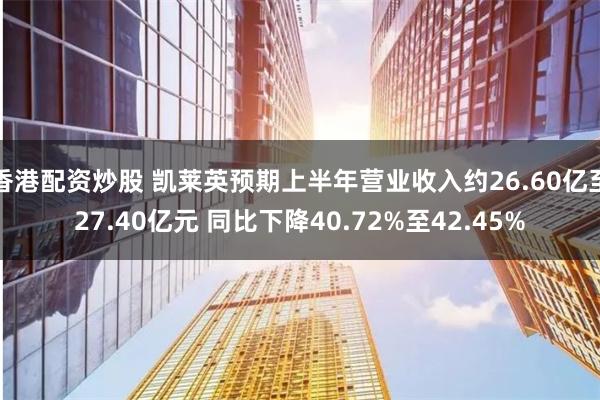 香港配资炒股 凯莱英预期上半年营业收入约26.60亿至27.40亿元 同比下降40.72%至42.45%