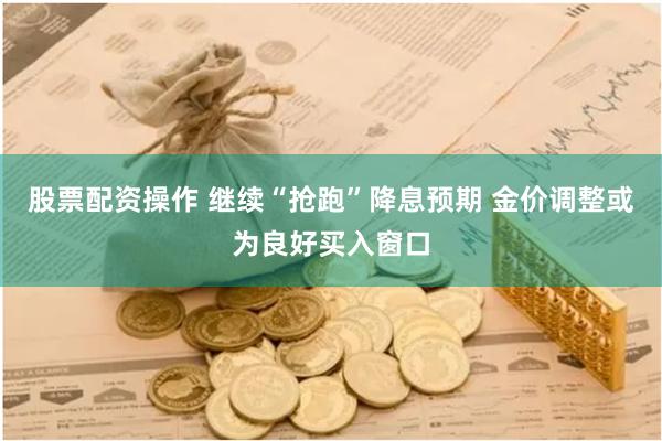 股票配资操作 继续“抢跑”降息预期 金价调整或为良好买入窗口