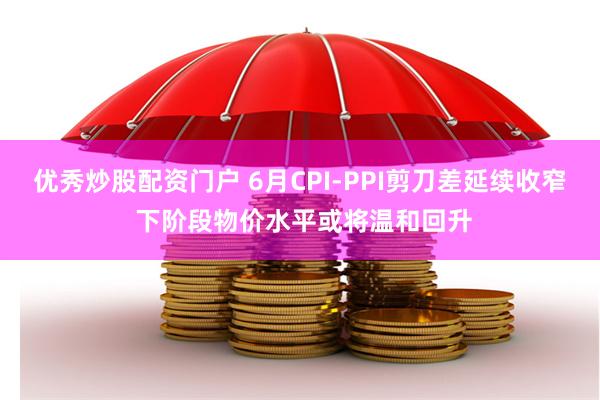 优秀炒股配资门户 6月CPI-PPI剪刀差延续收窄 下阶段物价水平或将温和回升