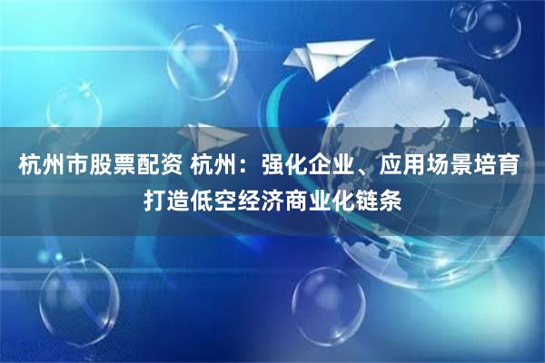 杭州市股票配资 杭州：强化企业、应用场景培育 打造低空经济商业化链条