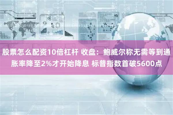 股票怎么配资10倍杠杆 收盘：鲍威尔称无需等到通胀率降至2%才开始降息 标普指数首破5600点