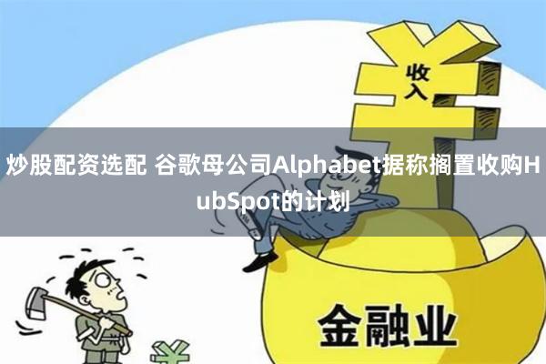 炒股配资选配 谷歌母公司Alphabet据称搁置收购HubSpot的计划