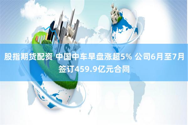 股指期货配资 中国中车早盘涨超5% 公司6月至7月签订459.9亿元合同