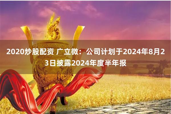 2020炒股配资 广立微：公司计划于2024年8月23日披露2024年度半年报