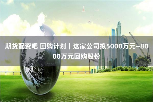 期货配资吧 回购计划｜这家公司拟5000万元—8000万元回购股份