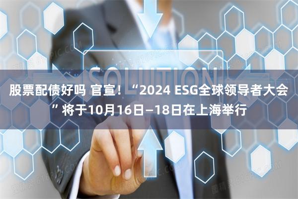 股票配债好吗 官宣！“2024 ESG全球领导者大会”将于10月16日—18日在上海举行