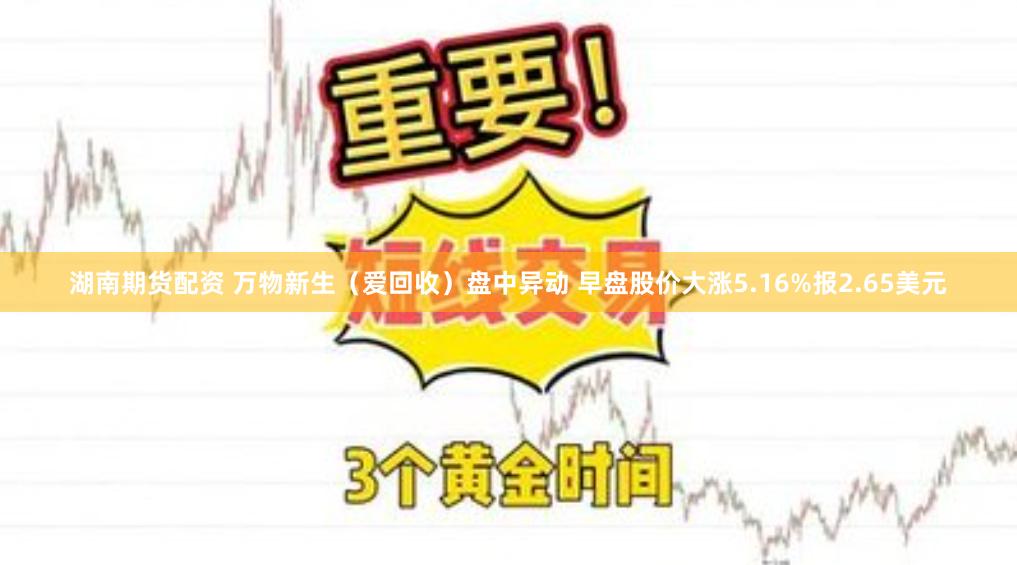 湖南期货配资 万物新生（爱回收）盘中异动 早盘股价大涨5.16%报2.65美元