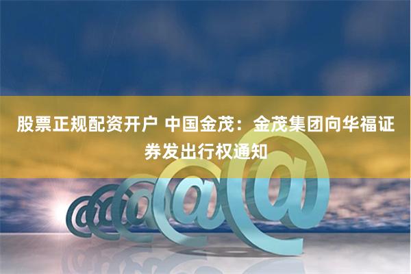 股票正规配资开户 中国金茂：金茂集团向华福证券发出行权通知