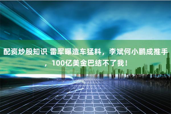 配资炒股知识 雷军曝造车猛料，李斌何小鹏成推手，100亿美金巴结不了我！