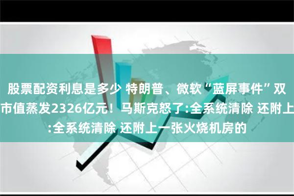 股票配资利息是多少 特朗普、微软“蓝屏事件”双重打击，特斯拉市值蒸发2326亿元！马斯克怒了:全系统清除 还附上一张火烧机房的