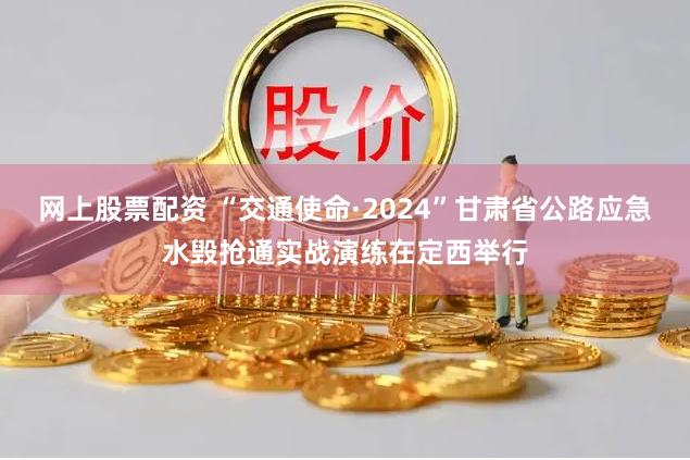 网上股票配资 “交通使命·2024”甘肃省公路应急水毁抢通实战演练在定西举行