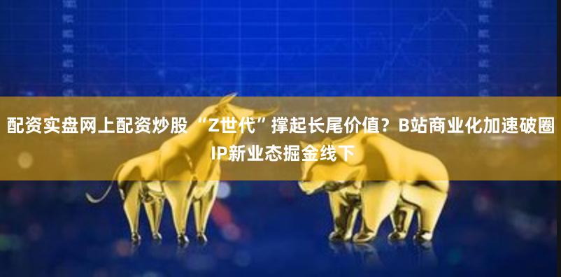 配资实盘网上配资炒股 “Z世代”撑起长尾价值？B站商业化加速破圈 IP新业态掘金线下