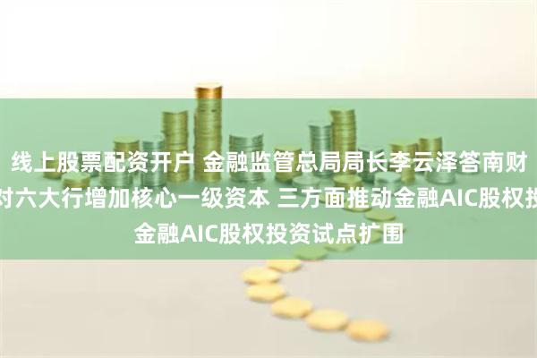 线上股票配资开户 金融监管总局局长李云泽答南财记者问：将对六大行增加核心一级资本 三方面推动金融AIC股权投资试点扩围