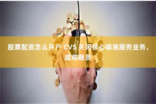 股票配资怎么开户 CVS 关闭核心输液服务业务，或将裁员