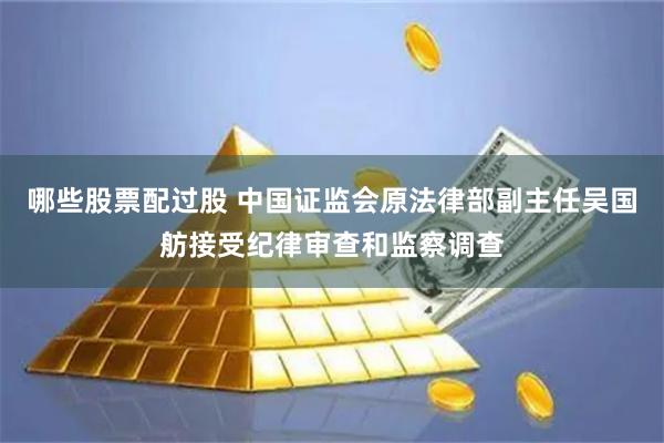 哪些股票配过股 中国证监会原法律部副主任吴国舫接受纪律审查和监察调查