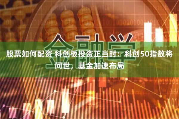 股票如何配资 科创板投资正当时：科创50指数将问世，基金加速布局