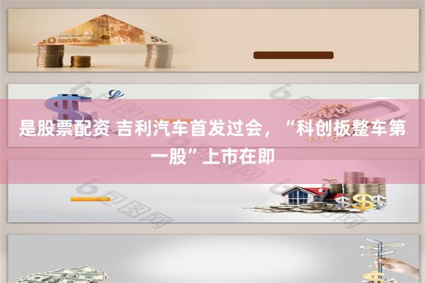 是股票配资 吉利汽车首发过会，“科创板整车第一股”上市在即