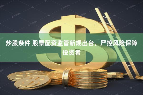 炒股条件 股票配资监管新规出台，严控风险保障投资者
